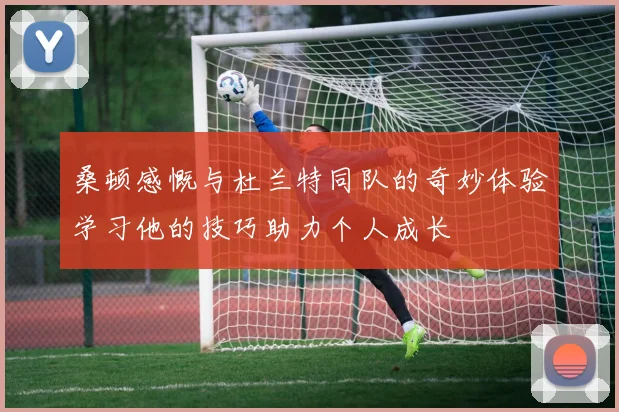 桑顿感慨与杜兰特同队的奇妙体验学习他的技巧助力个人成长