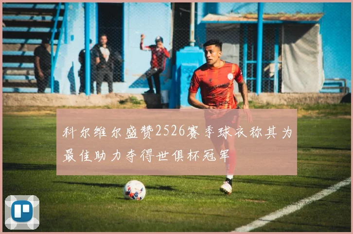 科尔维尔盛赞2526赛季球衣称其为最佳助力夺得世俱杯冠军