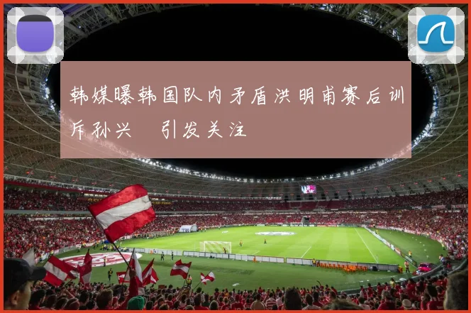 韩媒曝韩国队内矛盾洪明甫赛后训斥孙兴慜引发关注