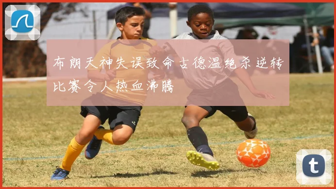 布朗天神失误致命古德温绝杀逆转比赛令人热血沸腾
