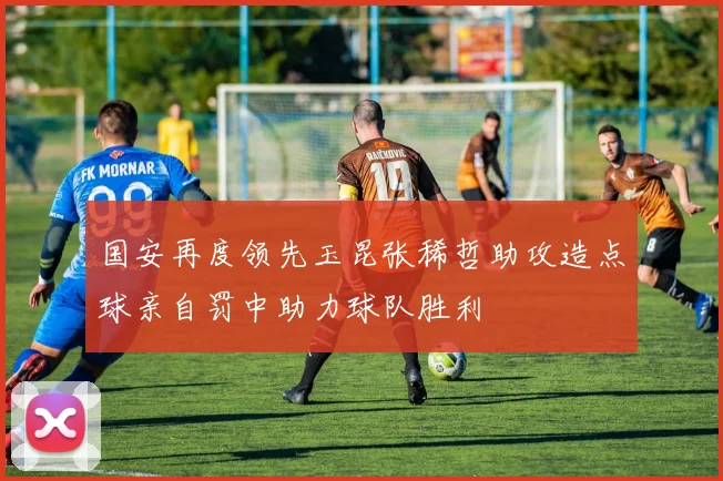 国安再度领先玉昆张稀哲助攻造点球亲自罚中助力球队胜利