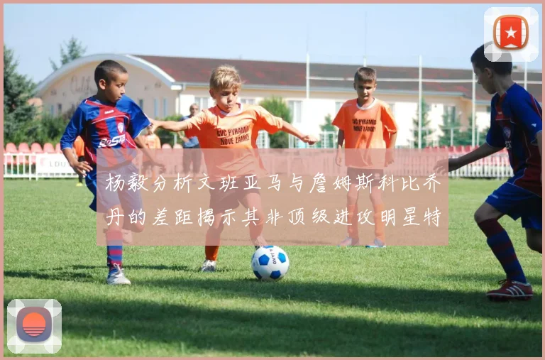 杨毅分析文班亚马与詹姆斯科比乔丹的差距揭示其非顶级进攻明星特质