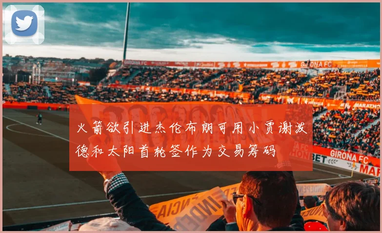 火箭欲引进杰伦布朗可用小贾谢泼德和太阳首轮签作为交易筹码