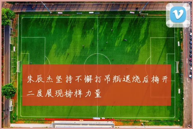 朱辰杰坚持不懈打吊瓶退烧后梅开二度展现榜样力量