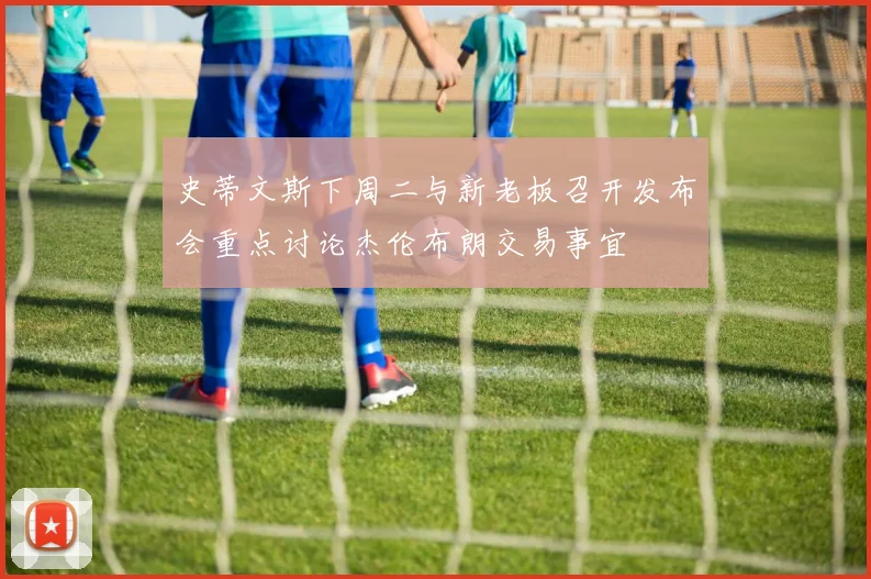 史蒂文斯下周二与新老板召开发布会重点讨论杰伦布朗交易事宜