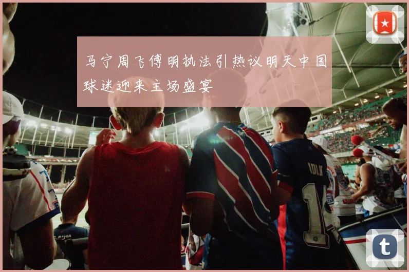 马宁周飞傅明执法引热议明天中国球迷迎来主场盛宴