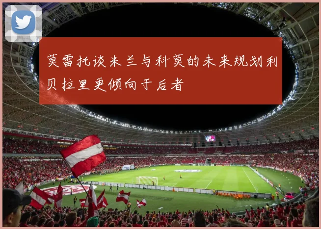 莫雷托谈米兰与科莫的未来规划利贝拉里更倾向于后者
