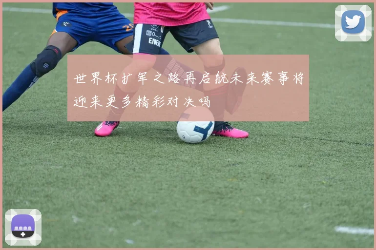 世界杯扩军之路再启航未来赛事将迎来更多精彩对决吗