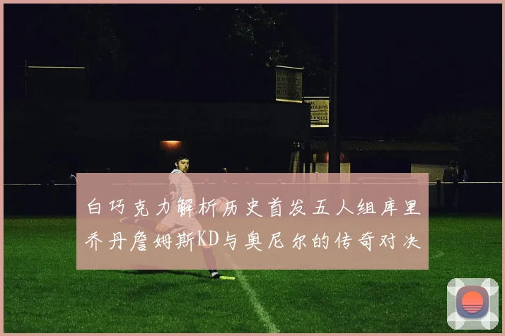 白巧克力解析历史首发五人组库里乔丹詹姆斯KD与奥尼尔的传奇对决与影响