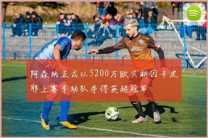 阿森纳正式以5200万欧买断因卡皮耶上赛季助队夺得英超冠军