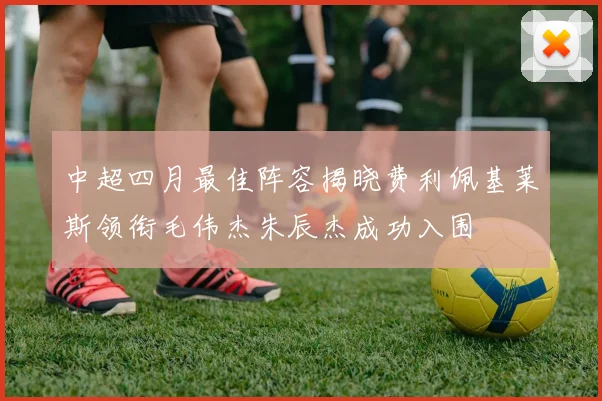 中超四月最佳阵容揭晓费利佩基莱斯领衔毛伟杰朱辰杰成功入围