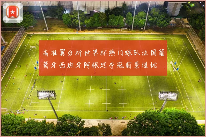 高准翼分析世界杯热门球队法国葡萄牙西班牙阿根廷夺冠前景堪忧