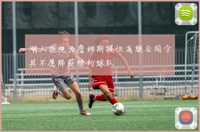 湖人拒绝为詹姆斯提供高额合同令其不愿降薪续约球队