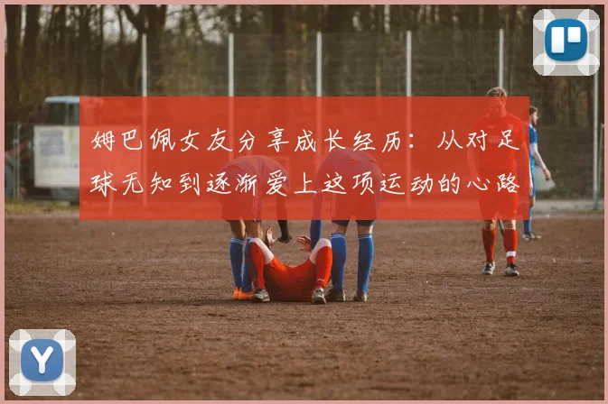 姆巴佩女友分享成长经历：从对足球无知到逐渐爱上这项运动的心路历程