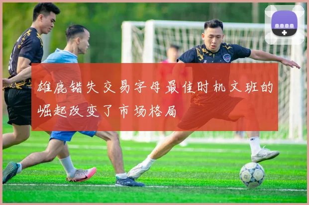 雄鹿错失交易字母最佳时机文班的崛起改变了市场格局