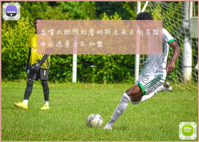 名嘴大胆预测詹姆斯未来去向若赌命必选勇士队加盟