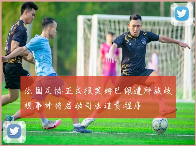 法国足协正式报案姆巴佩遭种族歧视事件将启动司法追责程序