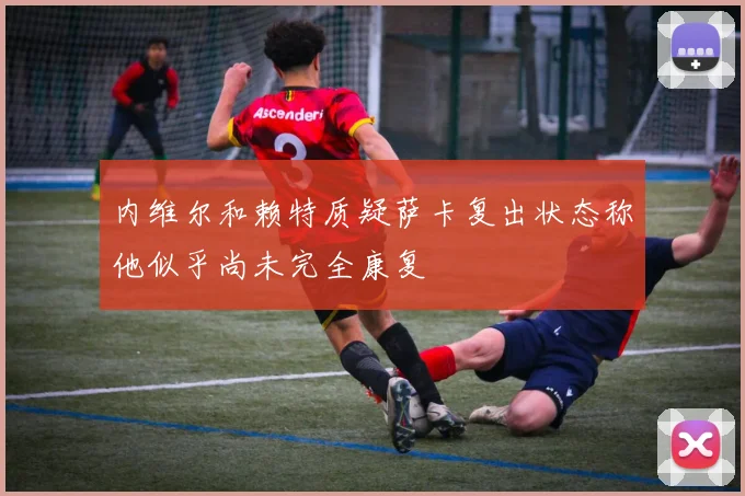 内维尔和赖特质疑萨卡复出状态称他似乎尚未完全康复